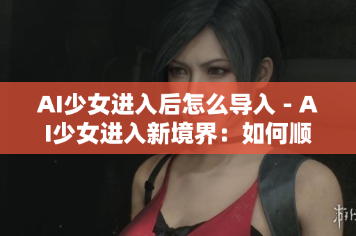 AI少女進入后怎么導入 - AI少女進入新境界：如何順利導入？