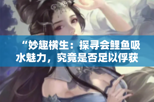“妙趣橫生：探尋會鯉魚吸水魅力，究竟是否足以俘獲男人心？”