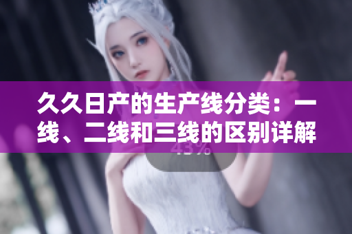 久久日產(chǎn)的生產(chǎn)線分類：一線、二線和三線的區(qū)別詳解