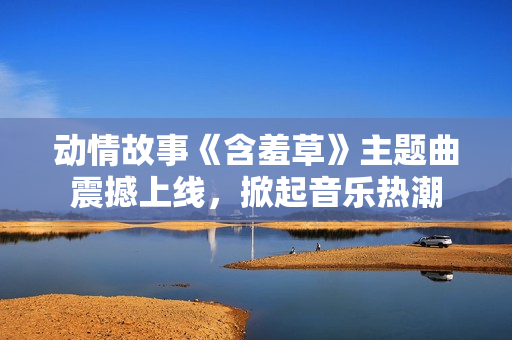 動情故事《含羞草》主題曲震撼上線，掀起音樂熱潮