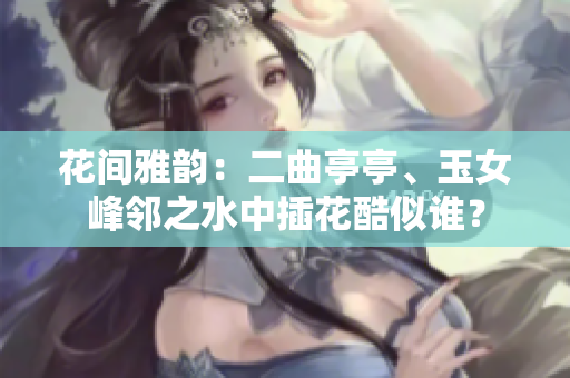 花間雅韻：二曲亭亭、玉女峰鄰之水中插花酷似誰？