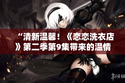 “清新溫馨！《戀戀洗衣店》第二季第9集帶來的溫情故事”
