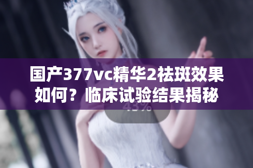 國產(chǎn)377vc精華2祛斑效果如何？臨床試驗結(jié)果揭秘