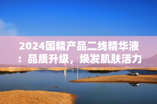 2024國精產(chǎn)品二線精華液：品質(zhì)升級，煥發(fā)肌膚活力