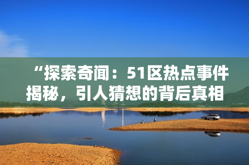 “探索奇聞：51區(qū)熱點(diǎn)事件揭秘，引人猜想的背后真相如何？”