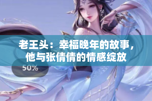 老王頭：幸福晚年的故事，他與張倩倩的情感綻放