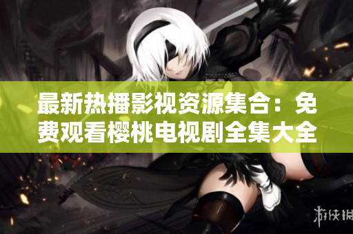 最新熱播影視資源集合：免費觀看櫻桃電視劇全集大全，盡情暢享精彩劇集