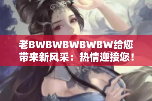 老BWBWBWBWBW給您帶來新風(fēng)采：熱情迎接您！