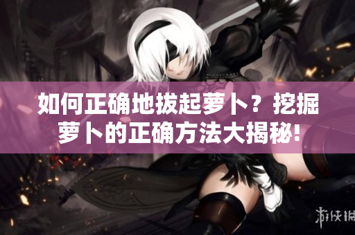 如何正確地拔起蘿卜？挖掘蘿卜的正確方法大揭秘!