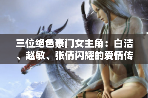 三位絕色豪門女主角：白潔、趙敏、張倩閃耀的愛情傳奇