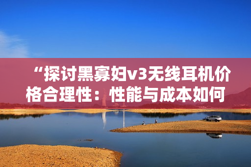 “探討黑寡婦v3無(wú)線耳機(jī)價(jià)格合理性：性能與成本如何平衡？”