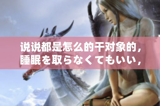說說都是怎么的干對象的，睡眠を取らなくてもいい，睡覺抓著小雞一晚上會怎樣，睡過年紀最大的多少歲六十多，水潤緊致銷魂低吟古代，水潤緊致銷魂低吟917