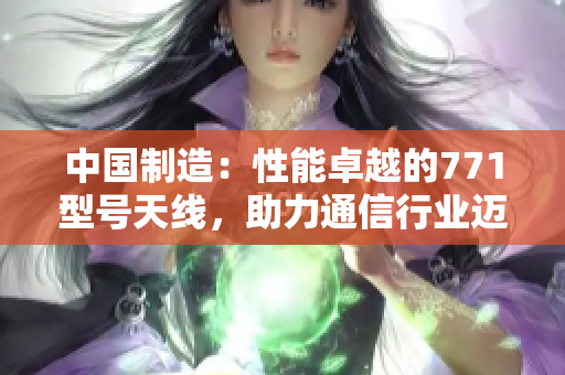 中國制造：性能卓越的771型號天線，助力通信行業(yè)邁向新高度