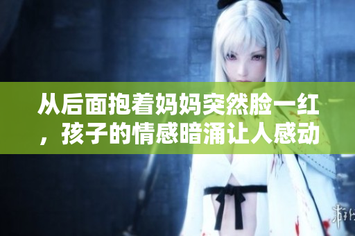 從后面抱著媽媽突然臉一紅，孩子的情感暗涌讓人感動(dòng)。