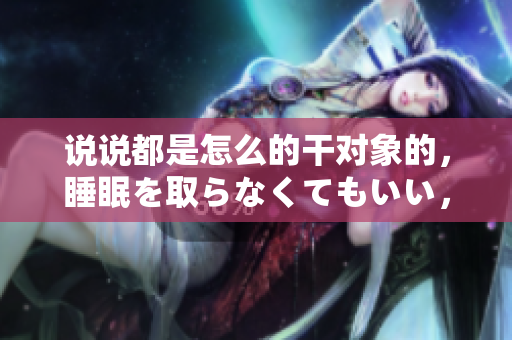 說說都是怎么的干對象的，睡眠を取らなくてもいい，睡覺抓著小雞一晚上會怎樣，睡過年紀(jì)最大的多少歲六十多，水潤緊致銷魂低吟古代，水潤緊致銷魂低吟845