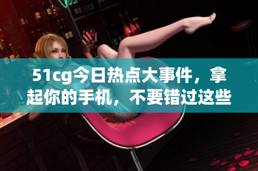 51cg今日熱點大事件，拿起你的手機(jī)，不要錯過這些大瓜!