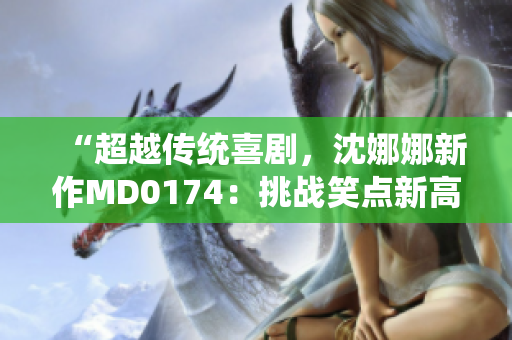 “超越傳統(tǒng)喜劇，沈娜娜新作MD0174：挑戰(zhàn)笑點新高度”