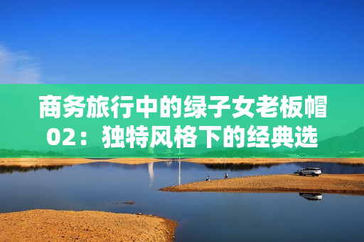 商務(wù)旅行中的綠子女老板帽02：獨特風(fēng)格下的經(jīng)典選擇