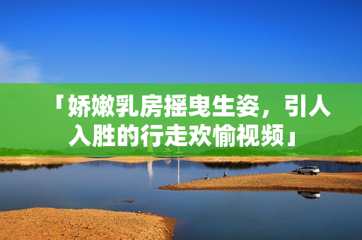 「嬌嫩乳房搖曳生姿，引人入勝的行走歡愉視頻」