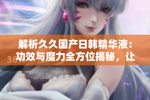 解析久久國(guó)產(chǎn)日韓精華液：功效與魔力全方位揭秘，讓你擁有亮麗肌膚的秘密