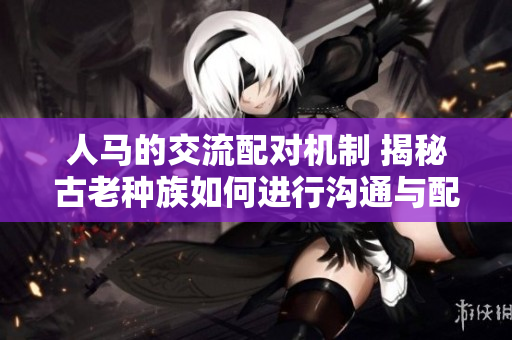 人馬的交流配對機制 揭秘古老種族如何進行溝通與配對