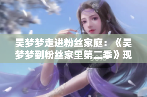吳夢(mèng)夢(mèng)走進(jìn)粉絲家庭：《吳夢(mèng)夢(mèng)到粉絲家里第二季》現(xiàn)已上線(xiàn)，精彩呈現(xiàn)！