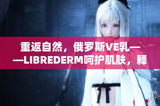 重返自然，俄羅斯VE乳——LIBREDERM呵護(hù)肌膚，釋放自然活力