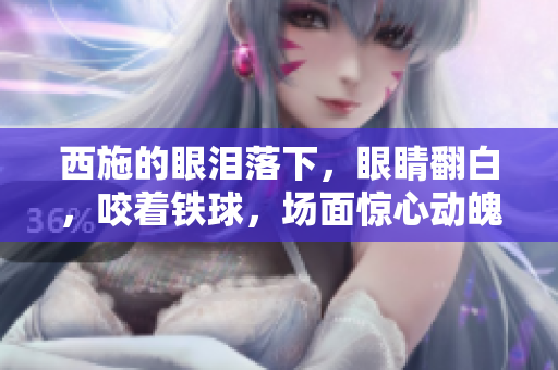 西施的眼淚落下，眼睛翻白，咬著鐵球，場面驚心動魄。