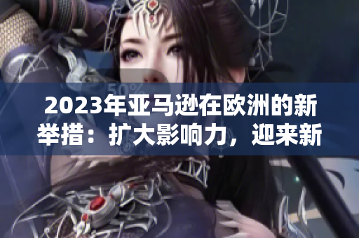 2023年亞馬遜在歐洲的新舉措：擴(kuò)大影響力，迎來新挑戰(zhàn)