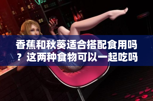 香蕉和秋葵適合搭配食用嗎？這兩種食物可以一起吃嗎？