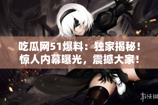 吃瓜網(wǎng)51爆料：獨家揭秘！驚人內(nèi)幕曝光，震撼大家！