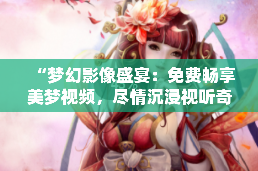 “夢(mèng)幻影像盛宴：免費(fèi)暢享美夢(mèng)視頻，盡情沉浸視聽奇妙世界！”