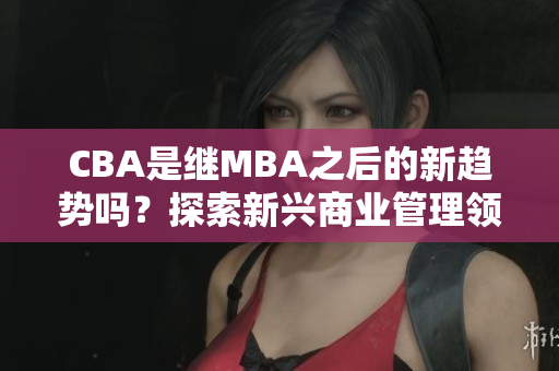 CBA是繼MBA之后的新趨勢嗎？探索新興商業(yè)管理領(lǐng)域- MBA智庫百科
