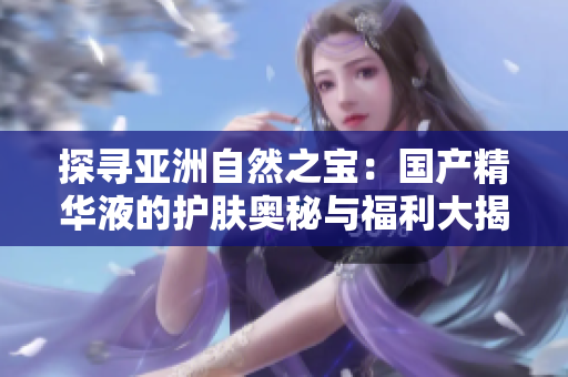 探尋亞洲自然之寶：國產(chǎn)精華液的護(hù)膚奧秘與福利大揭秘！