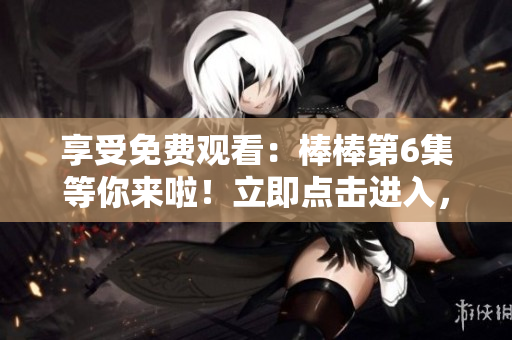 享受免費觀看：棒棒第6集等你來啦！立即點擊進入，盡情暢享！