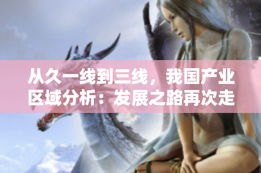 從久一線到三線，我國(guó)產(chǎn)業(yè)區(qū)域分析：發(fā)展之路再次走進(jìn)焦點(diǎn)。