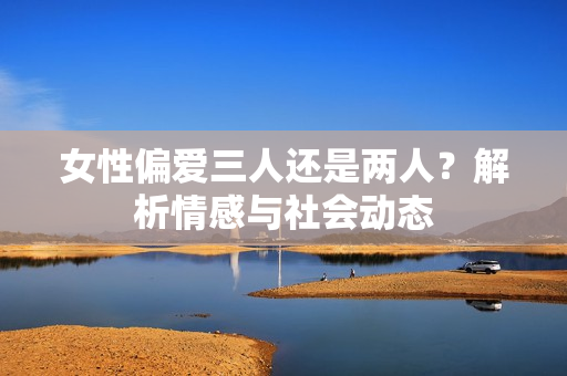 女性偏愛(ài)三人還是兩人？解析情感與社會(huì)動(dòng)態(tài)