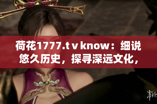 荷花1777.tⅴknow：細(xì)說悠久歷史，探尋深遠(yuǎn)文化，一窺傳統(tǒng)魅力