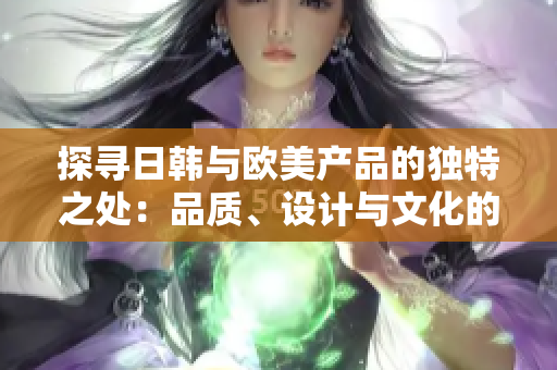 探尋日韓與歐美產(chǎn)品的獨特之處：品質(zhì)、設(shè)計與文化的異同