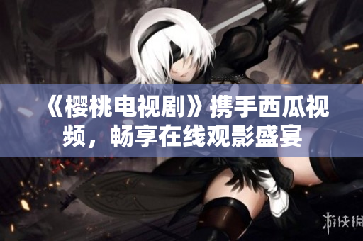 《櫻桃電視劇》攜手西瓜視頻，暢享在線觀影盛宴