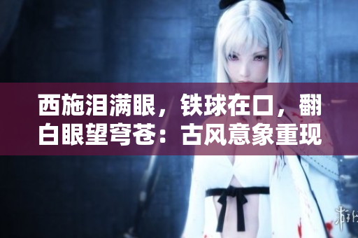 西施淚滿眼，鐵球在口，翻白眼望穹蒼：古風(fēng)意象重現(xiàn)
