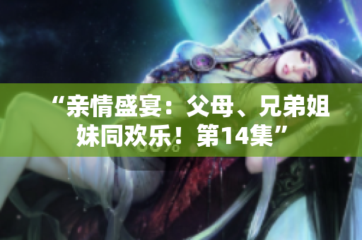 “親情盛宴：父母、兄弟姐妹同歡樂(lè)！第14集”