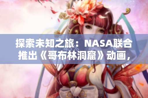 探索未知之旅：NASA聯(lián)合推出《哥布林洞窟》動畫，啟發(fā)未來科學家