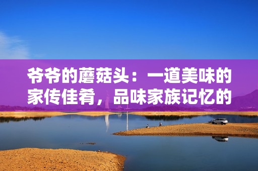 爺爺?shù)哪⒐筋^：一道美味的家傳佳肴，品味家族記憶的味道