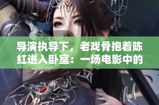 導(dǎo)演執(zhí)導(dǎo)下，老戲骨抱著陳紅進入臥室：一場電影中的親情之旅