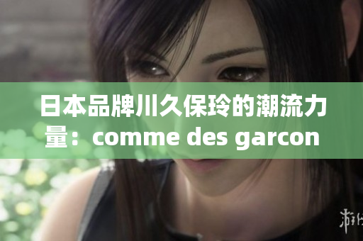 日本品牌川久保玲的潮流力量：comme des garcons的時(shí)尚新視角