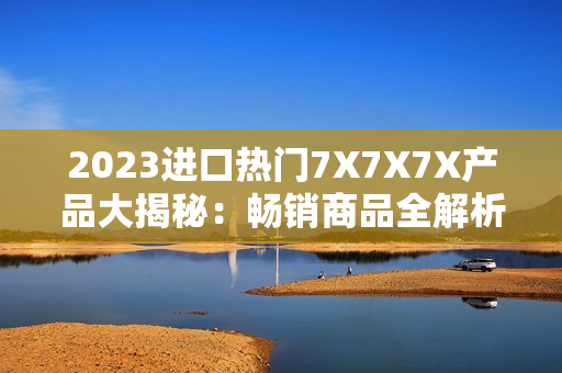2023進口熱門7X7X7X產(chǎn)品大揭秘：暢銷商品全解析