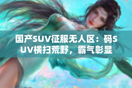 國產(chǎn)SUV征服無人區(qū)：碼SUV橫掃荒野，霸氣彰顯