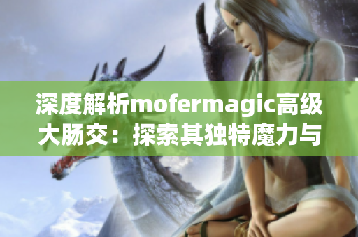 深度解析mofermagic高級(jí)大腸交：探索其獨(dú)特魔力與技術(shù)奧秘