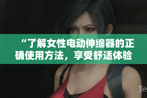“了解女性電動(dòng)伸縮器的正確使用方法，享受舒適體驗(yàn)”